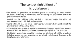 The control (inhibition) of
microbial growth
• The control or prevention of microbial growth is necessary in many practical
situations, particularly in health care, food processing and preparation, and in the
preservation of materials.
• Control may be achieved using physical or chemical agents that either kill
microorganisms or inhibit their further growth.
• Agents which kill cells are called ‘-cidal’ agents, whereas ‘-static’ agents inhibit the
growth of cells without killing them.
• Some agents affect groups of organisms; the term bactericidal, for example, refers to
killing bacteria and bacteriostatic refers to inhibiting the growth of bacterial cells.
• Sterilization procedures completely destroy or eliminate all viable organisms,
including spores, and may be performed using heat, radiation and chemicals, or by
the physical removal of cells.
 