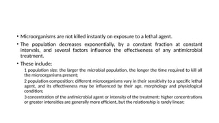 • Microorganisms are not killed instantly on exposure to a lethal agent.
• The population decreases exponentially, by a constant fraction at constant
intervals, and several factors influence the effectiveness of any antimicrobial
treatment.
• These include:
1 population size: the larger the microbial population, the longer the time required to kill all
the microorganisms present;
2 population composition: different microorganisms vary in their sensitivity to a specific lethal
agent, and its effectiveness may be influenced by their age, morphology and physiological
condition;
3 concentration of the antimicrobial agent or intensity of the treatment: higher concentrations
or greater intensities are generally more efficient, but the relationship is rarely linear;
 