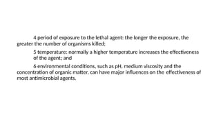 4 period of exposure to the lethal agent: the longer the exposure, the
greater the number of organisms killed;
5 temperature: normally a higher temperature increases the effectiveness
of the agent; and
6 environmental conditions, such as pH, medium viscosity and the
concentration of organic matter, can have major influences on the effectiveness of
most antimicrobial agents.
 