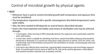 Control of microbial growth by physical agents
• HEAT
• Whenever heat is used to control microbial growth both temperature and exposure time
must be considered.
• The temperature required to kill a specific microorganism (the lethal temperature) varies
quite widely.
• Also, the time needed to kill depends on several factors (described already).
• Heat is the most important and widely used means of sterilization and may be achieved
through:
• 1 incineration, where burning at 500°C physically destroys the organisms and is particularly useful for
some solid wastes;
• 2 moist heat, which is suitable for sterilizing most items, except heat-labile substances that would be
denatured or destroyed. It is carried out using steam under pressure to achieve 121°C for 15min, and
is extensively used in fermentation processes for the sterilization of vessels, connecting pipe work and
culture media ; or
• 3 dry heat is less efficient than moist heat, requiring higher temperatures and much longer exposure
times. It is performed in hot air ovens at 160°C for 2h, and can be used for glassware, metal objects
and moisture-sensitive materials such as powders and oils.
 
