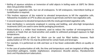 • Boiling of aqueous solutions or immersion of solid objects in boiling water at 100°C for 30min
does not guarantee sterility.
• It kills most vegetative cells, but not all endospores. To kill endospores, intermittent boiling or
tyndallization is required.
• This involves exposure of the material to elevated temperatures to kill the vegetative cells,
followed by incubation at 37°C to allow any spores to germinate and form new vegetative cells.
• A second exposure to elevated temperatures kills the newly germinated vegetative cells.
• Heat sterilization is commonly employed in canning and bottling, and ultra-high temperature
treatments (UHT) are used in some sterile packaging procedures.
• Pasteurization is a milder heat treatment, used to reduce the number of microorganisms in
products or foods that are heat-sensitive and unable to withstand prolonged exposure to high
temperatures.
• Batch pasteurization at 63∞C for 30min can be used for filled bottles; however, flash
pasteurization at 72°C for 15s may be preferred for certain foods and beverages.
• For example, it is performed on milk and beer as it has fewer undesirable effects on quality or
flavour.
• In the case of pasteurization of milk, the time and temperature used are targeted at killing milk-
transmitted pathogens, notably staphylococci, streptococci, Brucella abortus, Mycobacterium
bovis and Mycobacterium tuberculosis.
 