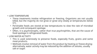 • LOW TEMPERATURE
• These treatments involve refrigeration or freezing. Organisms are not usually
killed, but the majority do not grow or grow very slowly at temperatures below
5°C.
• Perishable foods are stored at low temperatures to slow the rate of microbial
growth and consequent spoilage.
• Often, it is psychrotrophs, rather than true psychrophiles, that are the cause of
food spoilage in refrigerated foods.
• LOW WATER ACTIVITY
• This is used extensively to preserve foods, especially fruits, grains and some
meat products.
• Methods involve removal of water from the product by heating or freeze-drying;
alternatively, water activity may be reduced by the addition of solutes, usually
salt or sugar.
 