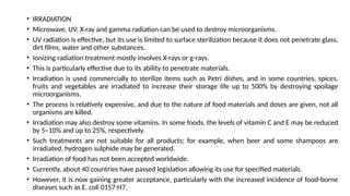 • IRRADIATION
• Microwave, UV, X-ray and gamma radiation can be used to destroy microorganisms.
• UV radiation is effective, but its use is limited to surface sterilization because it does not penetrate glass,
dirt films, water and other substances.
• Ionizing radiation treatment mostly involves X-rays or g-rays.
• This is particularly effective due to its ability to penetrate materials.
• Irradiation is used commercially to sterilize items such as Petri dishes, and in some countries, spices,
fruits and vegetables are irradiated to increase their storage life up to 500% by destroying spoilage
microorganisms.
• The process is relatively expensive, and due to the nature of food materials and doses are given, not all
organisms are killed.
• Irradiation may also destroy some vitamins. In some foods, the levels of vitamin C and E may be reduced
by 5–10% and up to 25%, respectively.
• Such treatments are not suitable for all products; for example, when beer and some shampoos are
irradiated, hydrogen sulphide may be generated.
• Irradiation of food has not been accepted worldwide.
• Currently, about 40 countries have passed legislation allowing its use for specified materials.
• However, it is now gaining greater acceptance, particularly with the increased incidence of food-borne
diseases such as E. coli 0157:H7.
 