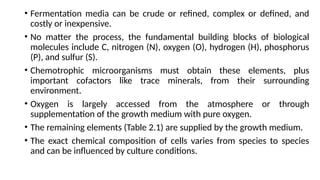 • Fermentation media can be crude or refined, complex or defined, and
costly or inexpensive.
• No matter the process, the fundamental building blocks of biological
molecules include C, nitrogen (N), oxygen (O), hydrogen (H), phosphorus
(P), and sulfur (S).
• Chemotrophic microorganisms must obtain these elements, plus
important cofactors like trace minerals, from their surrounding
environment.
• Oxygen is largely accessed from the atmosphere or through
supplementation of the growth medium with pure oxygen.
• The remaining elements (Table 2.1) are supplied by the growth medium.
• The exact chemical composition of cells varies from species to species
and can be influenced by culture conditions.
 
