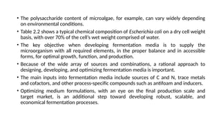 • The polysaccharide content of microalgae, for example, can vary widely depending
on environmental conditions.
• Table 2.2 shows a typical chemical composition of Escherichia coli on a dry cell weight
basis, with over 70% of the cell’s wet weight comprised of water.
• The key objective when developing fermentation media is to supply the
microorganism with all required elements, in the proper balance and in accessible
forms, for optimal growth, function, and production.
• Because of the wide array of sources and combinations, a rational approach to
designing, developing, and optimizing fermentation media is important.
• The main inputs into fermentation media include sources of C and N, trace metals
and cofactors, and other process-specific compounds such as antifoam and inducers.
• Optimizing medium formulations, with an eye on the final production scale and
target market, is an additional step toward developing robust, scalable, and
economical fermentation processes.
 