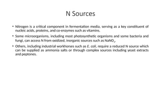 N Sources
• Nitrogen is a critical component in fermentation media, serving as a key constituent of
nucleic acids, proteins, and co-enzymes such as vitamins.
• Some microorganisms, including most photosynthetic organisms and some bacteria and
fungi, can access N from oxidized, inorganic sources such as NaNO3.
• Others, including industrial workhorses such as E. coli, require a reduced N source which
can be supplied as ammonia salts or through complex sources including yeast extracts
and peptones.
 