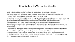 The Role of Water in Media
• With few exceptions, water comprises the vast majority of any growth medium.
• The mineral and salt content and pH of the water may influence the fermentation process.
• For food-grade fermentations, municipal water is routinely used.
• Some processes may require treatment of water by passing through sediment- and micro-filters and
a UV chamber to eliminate physical and microbial contaminants present in the water.
• Reverse osmosis (RO) water is most frequently used in laboratory-scale fermentations.
• If a microorganism/process is sensitive to components present in the water, then deionized water
may be used.
• Upon scale-up, the type of water can vary depending on the capabilities of the production facility.
• Some facilities may have large-scale RO systems, some may only filter municipal water across a
large-bore membrane to remove particulates, and some may not treat city water in any way.
• In some low-margin processes like fuel ethanol fermentations, water may be recovered from DSP
(e.g., distillation) and reused during fermentation.
 
