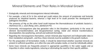 Mineral Elements and Their Roles in Microbial Growth
• Ecologically, minerals and microorganisms interact intimately.
• For example, a lack of Fe in the animal gut could reduce the amount of propionate and butyrate
produced by intestinal bacteria, whereas a high level of Fe could promote the development of
pathogenic microflora.
• The presence of Mg on the other hand could improve the thermotolerance of probiotic bacteria L.
rhamnosus GG, L. casei Zhang, and L. plantarum P-8.
• Conversely, microorganisms play key geoactive roles in the biosphere, particularly in the areas of
element bio-transformations and bio-geochemical cycling, metal and mineral transformations,
decomposition, bio-weathering, and soil and sediment formation.
• Regarding the microorganisms themselves, certain minerals play important and indispensable roles in
their metabolism and growth , and thus, these minerals must be available in the growth medium.
• For the preparation of fermentation media, it should be determined whether essential minerals are
present in sufficient quantities, as is often the case with complex media, or must be individually added.
• Some trace minerals are frequently present in appropriate quantities in the water supply and as
impurities in other media ingredients, reducing or eliminating the need for their specific addition.
 