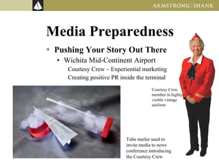 Media Preparedness Pushing Your Story Out There Wichita Mid-Continent Airport Courtesy Crew – Experiential marketing Creating positive PR inside the terminal Courtesy Crew member in highly visible vintage uniform Tube mailer used to invite media to news conference introducing the Courtesy Crew 