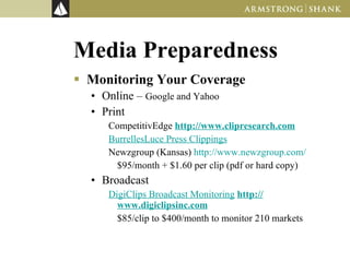 Media Preparedness Monitoring Your Coverage Online –  Google and Yahoo Print CompetitivEdge  http://www.clipresearch.com BurrellesLuce Press Clippings Newzgroup (Kansas)  http://www.newzgroup.com/ $95/month + $1.60 per clip (pdf or hard copy) Broadcast DigiClips Broadcast Monitoring   http://www.digiclipsinc.com $85/clip to $400/month to monitor 210 markets 