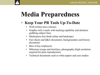 Media Preparedness Keep Your PR Tools Up-To-Date Well-written news releases Graphic-rich e-mails with tracking capability and attention grabbing subject lines Media/press kits (both online and hardcopy)  Fact sheets and Q&A documents, backgrounders and history documents  Bios of key employees Milestone recaps and timelines, photography (high resolution required for print reproduction) Technical documents such as white papers and case studies  