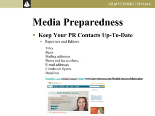 Media Preparedness Keep Your PR Contacts Up-To-Date Reporters and Editors Titles Beats Mailing addresses Phone and fax numbers,  E-mail addresses Circulation figures Deadlines Burrelles Luce MediaContacts  ( http://www.burrellesluce.com/MediaContacts/default.php )  