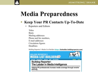 Media Preparedness Keep Your PR Contacts Up-To-Date Reporters and Editors Titles Beats Mailing addresses Phone and fax numbers,  E-mail addresses Circulation figures Deadlines Bulldog Reporter’s Media List Builder ( https://listbuilder.bulldogreporter.com )  