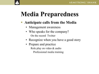 Media Preparedness Anticipate calls from the Media Management awareness Who speaks for the company? On the record  Twitter Recognize when you have a good story Prepare and practice Role play on video & audio Professional media training 