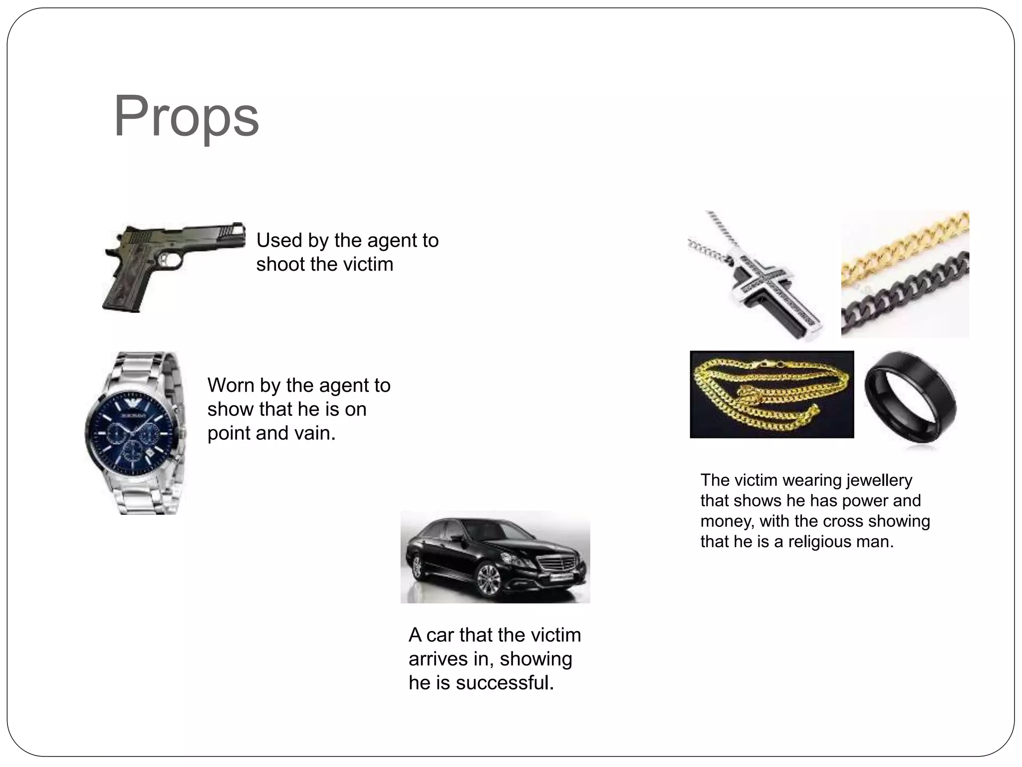 Props
Used by the agent to
shoot the victim
Worn by the agent to
show that he is on
point and vain.
The victim wearing jewellery
that shows he has power and
money, with the cross showing
that he is a religious man.
A car that the victim
arrives in, showing
he is successful.
 