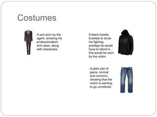 Costumes
A suit worn by the
agent, showing his
professionalism
and class, along
with sharpness.
A black hoodie,
Everlast to show
his fighting
prestige,he would
have to blend in…
this would be worn
by the victim.
A plain pair of
jeans, normal
and common,
showing that the
victim is wanting
to go unnoticed.
 