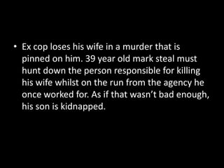 Ex cop loses his wife in a murder that is pinned on him. 39 year old mark steal must hunt down the person responsible for killing his wife whilst on the run from the agency he once worked for. As if that wasn’t bad enough, his son is kidnapped.