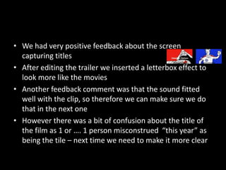 We had very positive feedback about the screen capturing titlesAfter editing the trailer we inserted a letterbox effect to look more like the moviesAnother feedback comment was that the sound fitted well with the clip, so therefore we can make sure we do that in the next oneHowever there was a bit of confusion about the title of the film as 1 or …. 1 person misconstrued  “this year” as being the tile – next time we need to make it more clear 
