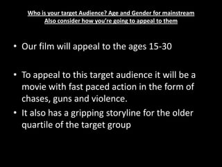 Who is your target Audience? Age and Gender for mainstreamAlso consider how you’re going to appeal to themOur film will appeal to the ages 15-30 To appeal to this target audience it will be a movie with fast paced action in the form of chases, guns and violence.It also has a gripping storyline for the older quartile of the target group