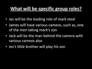 What will be specific group roles?Jez will be the leading role of mark stealJames will have various cameos, such as, one of the men taking mark’s sonJack will be the man behind the camera with various cameos alsoJez’s little brother will play his son