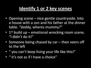 Identify 1 or 2 key scenesOpening scene – nice gentle countryside. Into a house with a son and his father at the dinner table. “daddy, wheres mummy?”1st build up – emotional wrecking room scene. “I didn’t do it!”Someone being chased by car – then veers off to the left“ you can’t keep living your life like this!”“ it’s not as if I have a choice” 