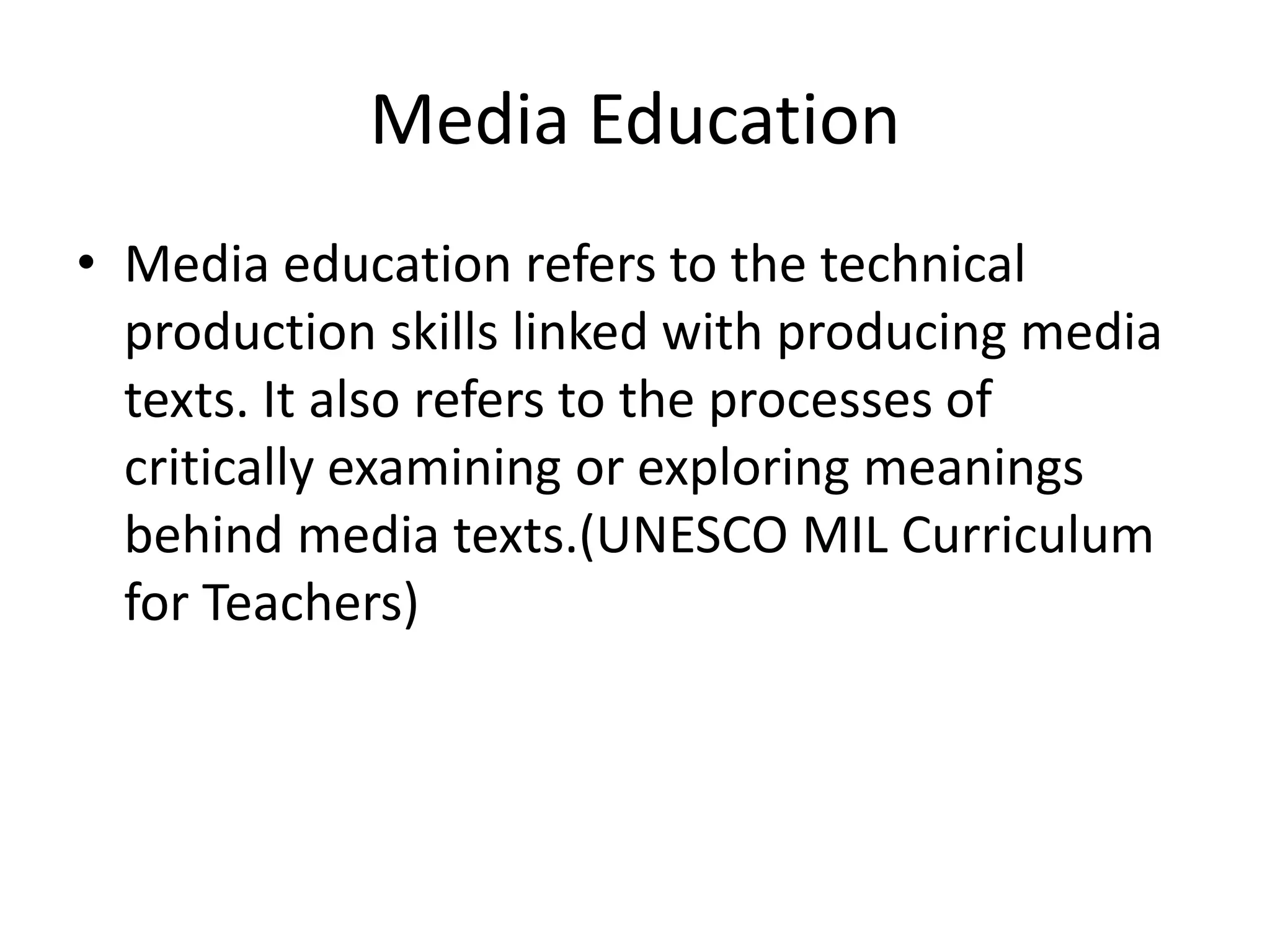 Media Education
• Media education refers to the technical
production skills linked with producing media
texts. It also refers to the processes of
critically examining or exploring meanings
behind media texts.(UNESCO MIL Curriculum
for Teachers)