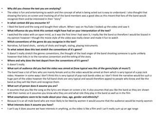 • Why did you choose the text you are analysing?
• The video is fun and entertaining to watch and the concept of what is being acted out is easy to understand. I also thought that
showing the lyrics on screen and involving all of the band members was a good idea as this meant that fans of the band would
recognize them and be interested in their “story”
• In what context did you encounter it?
• I liked the band and the song and bought their album. When I was on YouTube I looked up the video and saw it
• What influence do you think this context might have had on your interpretation of the text?
• I watched the video with an open mind, as it was the first time I had seen it; I really like the band so therefore I would be biased in
my opinion however I though the movie style of the video was really clever and made it fun to watch
• Which conventions of the genre do you recognize in the text?
• Narrative, full band shots, variety of shots and length, styling, playing instruments
• To what extent does this text stretch the conventions of it's genre?
• It doesn’t really stretch the genres conventions, the thought of the lead singer of the band shooting someone is quite unlikely
however that links in to the narrative convention and the telling of the story
• Where and why does the text depart from the conventions of it's genre?
• It doesn’t really
• What sort of audience did you feel the video was aimed at (how typical was this of the genre/style of music?)
• The band have a lot of fans who are mainly female and so the video would be aimed at them which is very typical of a pop rock
video. However in some ways I don’t think this is very typical of pop rock bands video as I don’t think the narrative would be such a
huge part of the video however the full band shots are very typical and would therefore appeal to people who know and like the
band as they will like them and recognize them.
• What sort of person does it assume you are?
• It assumes that you like the song as the lyrics are shown on screen a lot. It also assumes that you like the band as they are shown
with their names so it assumes you know who they are and what role they play in the band as well as in the film
• What assumptions seem to be made about your class, age, gender and ethnicity?
• Because it is an all male band who are most likely to be liked by women it would assume that the audience would be mainly women
• What interests does it assume you have?
• I can't say it does assume we have interests in anything, as the video is like a film and I can't really sum up an age range
 