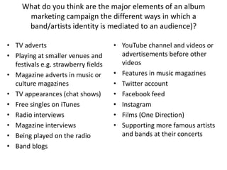 What do you think are the major elements of an album
marketing campaign the different ways in which a
band/artists identity is mediated to an audience)?
• TV adverts
• Playing at smaller venues and
festivals e.g. strawberry fields
• Magazine adverts in music or
culture magazines
• TV appearances (chat shows)
• Free singles on iTunes
• Radio interviews
• Magazine interviews
• Being played on the radio
• Band blogs
• YouTube channel and videos or
advertisements before other
videos
• Features in music magazines
• Twitter account
• Facebook feed
• Instagram
• Films (One Direction)
• Supporting more famous artists
and bands at their concerts
 