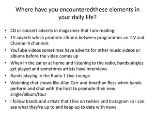 Where have you encounteredthese elements in
your daily life?
• CD or concert adverts in magazines that I am reading
• TV adverts which promote albums between programmes on ITV and
Channel 4 channels
• YouTube videos sometimes have adverts for other music videos or
albums before the video comes up
• When in the car or at home and listening to the radio, bands singles
get played and sometimes artists have interviews
• Bands playing in the Radio 1 Live Lounge
• Watching chat shows like Alan Carr and Jonathan Ross when bands
perform and chat with the host to promote their new
single/album/tour
• I follow bands and artists that I like on twitter and Instagram so I can
see what they're up to and keep up to date with news
 