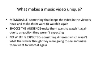 What makes a music video unique?
• MEMORABLE- something that keeps the video in the viewers
head and make them want to watch it again
• SHOCKS THE AUDIENCE-make them want to watch it again
due to a reaction they weren't expecting
• NO WHAT IS EXPECTED- something different which wasn’t
what the viewer though they were going to see and make
them want to watch it again
 