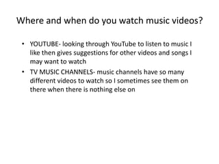 Where and when do you watch music videos?
• YOUTUBE- looking through YouTube to listen to music I
like then gives suggestions for other videos and songs I
may want to watch
• TV MUSIC CHANNELS- music channels have so many
different videos to watch so I sometimes see them on
there when there is nothing else on
 