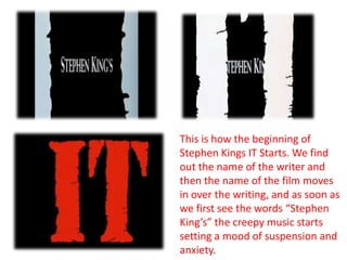 This is how the beginning of Stephen Kings IT Starts. We find out the name of the writer and then the name of the film moves in over the writing, and as soon as we first see the words “Stephen King’s” the creepy music starts setting a mood of suspension and anxiety.   