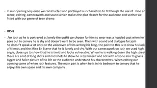 • In our opening sequence we constructed and portrayed our characters to fit though the use of mise en
scene, editing, camerawork and sound.which makes the plot clearer for the audience and so that we
fitted with our genre of teen drama
• JOSH
• .For josh as he is portrayed as lonely the outfit we choose for him to wear was a hooded coat when he
goes out to convey he is shy and doesn’t want to be seen. Then with sound and dialogue for josh
he doesn’t speak a lot only on the voiceover of him writing his blog, the point to this is to show his lack
of friends and the Mise En Scene that he is lonely and shy. With our camerawork on josh we used high
angle, close ups to show that he is timid and looks vulnerable. When he is walking down the high street
there are a lot of long shots and mid shots to show he is by himself and not with anyone also to give a
bigger and fuller picture of his life so the audience understand his characterists. When editing our
opening scene of when josh features. The main part is when he is in his bedroom to convey that he
enjoys his own space and his own company .
 