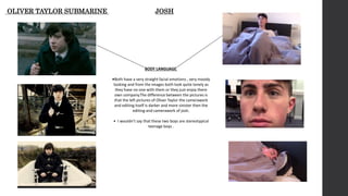 OLIVER TAYLOR SUBMARINE JOSH
BODY LANGUAGE
•Both have a very straight facial emotions , very moody
looking and from the images both look quite lonely as
they have no one with them or they just enjoy there
own company.The difference between the pictures is
that the left pictures of Oliver Taylor the camerawork
and editing itself is darker and more sinister then the
editing and camerawork of josh.
• I wouldn’t say that these two boys are stereotypical
teenage boys .
 