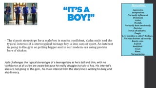 • The classic stereotype for a male/boy is macho ,confident, alpha male and the
typical interest of a stereotypical teenage boy is into cars or sport. An interest
in going to the gym or getting bigger and in our modern era using protein
bars of shakes.
Josh challenges the typical stereotype of a teenage boy as he is tall and thin, with no
confidence at all as we are aware because he really struggles to talk to Ava. His interest's
also are not going to the gym , his main interest from the story line is writing his blog and
also literacy.
 