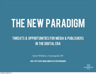 The New Paradigm
                     Threats & Opportunities for media & publishers
                                      in the digital era


                                  Geert Wellens / Econopolis NV

                                Kick-off event media innovatie centrum (mic)




Monday 19 March 12
 