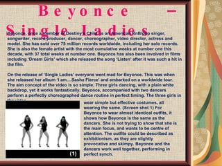 Beyonce – Single Ladies Beyonce, once a member of Destiny’s Child, is an American RnB/pop singer, songwriter, record producer, dancer, choreographer, video director, actress and model. She has sold over 75 million records worldwide, including her solo records. She is also the female artist with the most cumulative weeks at number one this decade, with 37 total weeks at number one. Beyonce has also been involved in films including ‘Dream Girls’ which she released the song ‘Listen’ after it was such a hit in the film. On the release of ‘Single Ladies’ everyone went mad for Beyonce. This was when she released her album ‘I am....Sasha Fierce’ and embarked on a worldwide tour.  The aim concept of the video is so simple. Three girls dancing, with a plain white backdrop, yet it works fantastically. Beyonce, accompanied with two dancers perform a perfectly choreographed dance routine in perfect timing. The three girls in the video wear simple but effective costumes, all wearing the same. (Screen shot 1) For Beyonce to wear almost identical outfits, it shows how Beyonce is the same as the dancers. She is not trying to show that she is the main focus, and wants to be centre of attention. The outfits could be described as exhibitionism, as they are slightly provocative and skimpy. Beyonce and the dancers work well together, performing in perfect synch.  (1) 