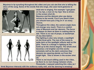 Beyonce is lip synching throughout the video and you can see that she is telling the story of the song. Some of the words that she sings, she uses hand gestures to show  what she is singing. For example ‘I got gloss on my lips, a man on my hips’ this is shown in the screen shot (2).  Beyonce and the dancers also use dance moves to the words ‘Cuz if you liked it then you should have put a ring on it’ on every chorus.  Throughout the video, the camera angle does not change very much. There is a central view of Beyonce and her dancers. The focus is always on them as there is nothing else to see. There is no use of props, or backdrops of any description.  The lighting is also very simple, a spotlight on the three girls. The rest of the scene is quite dark so the spotlight reflects well on the girls. There is a change in lighting as the build up to the chorus begins. The whole shot becomes a lot brighter and this works extremely well as the dark costumes they dancers are wearing stands out from the bright light.  This is shown in the screen shot (3).  There is not much editing used in the video, as there is no real change between shots. Personally, I enjoyed watching this video as I  (3) (2) think Beyonce interacts with the audience really well, and the dancing is amazing! 