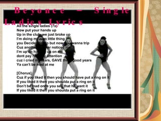 Beyonce – Single Ladies Lyrics All the single ladies (7x) Now put your hands up Up in the club, we just broke up I’m doing my own little thing you Decided to dip but now you wanna trip Cuz another brother noticed me I’m up on him, he up on me dont pay him any attention cuz i cried my tears, GAVE three good years Ya can’t be mad at me [Chorus] Cuz if you liked it then you should have put a ring on it If you liked it then you shoulda put a ring on it Don’t be mad once you see that he want it If you liked it then you shoulda put a ring on it 