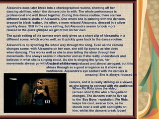 Alexandra does later break into a choreographed routine, showing off her dancing abilities, which the dancers join in with. The whole performance is professional and well timed together. During this dance routine, there are two different camera shots of Alexandra. One where she is dancing with the dancers, dressed in black leather, the other, a more relaxed Alexandra, dressed in a silver sparkly dress. Still in the same setting, but Alexandra seems to look more relaxed in the quick glimpse we get of her on her own. The quick editing of the camera work only gives us a short clip of Alexandra in a different scene, which works well, as it quickly goes back to the dance routine.  Alexandra is lip synching the whole way through the song. Even as the camera changes scene, with Alexandra on her own, she still lip synchs as she does when dancing. This works well as she is also telling the story through her movements. She always seems in character and as if she really understands and believes in what she is singing about. As she is singing the lyrics, her movements always go with the beat of the music.  When Flo Rida joins the video,  (screen shot 2) the who arrangement changes. The dancers start to live up to the ‘Bay Boys’ reputation. Flo Rida, keeps his cool, swarve look, as he stands near a wall with spotlights on him, whilst the dancers break loose!  Alexandra looks very relaxed and almost arrogant, but this shines through as a good arrogance as it shows as confidence. Alexandra's eye contact with the camera is    amazing! She is always focused on the    camera, and it is really striking as a viewer,    as she seems to connect with the audience . (2) 