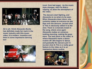 (cont. from last page) . As the music style changes, with Flo Rida’s rapping, so does the atmosphere of the video.  The dancers start fighting, and Alexandra is no where to be seen. When Alexandra does return, she certainly makes an entrance as she flips over the dancers. (screen shot 3) This is obviously edited in to the shot. There is a dramatic break in the song, where once again Alexandra makes an entrance, looking stunning, making the guys stare. The next point in the video, is where Alexandra starts a dance routine off. She begins to dance, and gradually the dancers join in.  (screen shot 4) This is a really good feature to the video as it is an impressive dance routine.  All in all, I think Alexandra Burke has definitely made her mark in the music industry with this music video. It is modern, inventive and there is some impressive dancing too!  (3) (4) 
