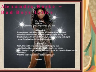 Alexandra Burke – Bad Boys Lyrics   [Flo Rida]   Flo Rida Alexandra girl, i know what you like.   [Alexandra]   Some people call them players but I’m far from terrified   Somehow I’m drawn to danger and have been all my life   It feels my heart's divided halfway between wrong and right   I know I'm playin with fire but I don't mind   [Chorus]   Yeah, the bad boys are always catching my eye,   I said the bad boys are always spinning in my mind,   Even though I know they’re no good for me it’s the risk I take for the    chemistry,   With the bad boys always catching my eye   Ooooah 