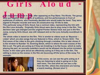 Girls Aloud - Jump  Girls aloud shot to fame in 2002, after appearing on Pop Stars: The Rivals. The group were put together after a series of auditions, and live performances in front of audiences of millions, who eventually decided who would make the band. They were signed to Polydor records and have 20 consecutive top 10 hits to date. This particular song of Girls Aloud, has a comical video, representing the link with the film Love Actually.  Originally Girls Aloud were due to sing Jump in the film. This decision later got changed and the original Pointer Sisters track was put in the film. Jump, sung by Girls Aloud, was still released and on the Love Actually soundtrack in 2003. The whole video is based on the film. This is similar to videos such as ‘Beyonce – Listen’ which are also songs that are featured in films, which is ‘Dream Girls’. The first scene of the video is the girls climbing through a window, this is later shown it is the window to Number 10, Downing Street, which is where the main scenes of the film is set. The girls are acting as if they are breaking in to the house, which is really playing the part, as normally outsiders would not be allowed into the prime ministers house. In the video girls aloud are effectively acting as if they are in the film. The editing is done so the scenes in the film are bouncing off the lyrics of the song. For example: In this scene, we can see the girls acting as if they are listening to what is going on in the next room. The next shot we can see a clip from the film, where the characters are having a board meeting. (Screen shot 1) (1) 