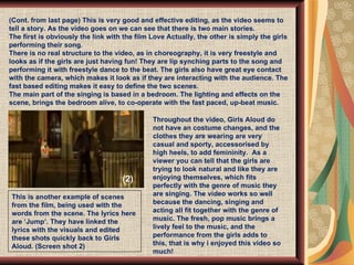 (Cont. from last page) This is very good and effective editing, as the video seems to tell a story. As the video goes on we can see that there is two main stories.  The first is obviously the link with the film Love Actually, the other is simply the girls performing their song.  There is no real structure to the video, as in choreography, it is very freestyle and looks as if the girls are just having fun! They are lip synching parts to the song and performing it with freestyle dance to the beat. The girls also have great eye contact with the camera, which makes it look as if they are interacting with the audience. The fast based editing makes it easy to define the two scenes.  The main part of the singing is based in a bedroom. The lighting and effects on the scene, brings the bedroom alive, to co-operate with the fast paced, up-beat music.  This is another example of scenes from the film, being used with the words from the scene. The lyrics here are ‘Jump’. They have linked the lyrics with the visuals and edited these shots quickly back to Girls Aloud. (Screen shot 2) Throughout the video, Girls Aloud do not have an costume changes, and the clothes they are wearing are very casual and sporty, accessorised by high heels, to add femininity.  As a viewer you can tell that the girls are trying to look natural and like they are enjoying themselves, which fits perfectly with the genre of music they are singing. The video works so well because the dancing, singing and acting all fit together with the genre of music. The fresh, pop music brings a lively feel to the music, and the performance from the girls adds to this, that is why i enjoyed this video so much! (2) 