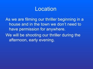 Location  As we are filming our thriller beginning in a house and in the town we don’t need to have permission for anywhere.  We will be shooting our thriller during the afternoon, early evening. 