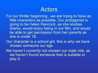 Actors For our thriller beginning , we are trying to have as little characters as possible. Our protagonist is going to be Helen Hancock, as she studies drama, would enjoy being in our film, and would be able to get permission from her parents as she is under 18.  Our character is a school girl, this is why we have chosen someone our age. We haven’t currently not chosen our male role, as we haven’t found someone that is suitable to play it. 