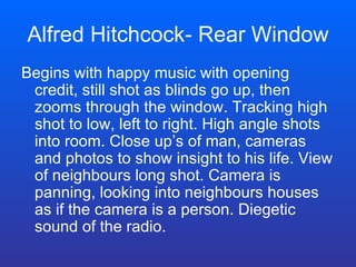 Alfred Hitchcock- Rear Window Begins with happy music with opening credit, still shot as blinds go up, then zooms through the window. Tracking high shot to low, left to right. High angle shots into room. Close up’s of man, cameras and photos to show insight to his life. View of neighbours long shot. Camera is panning, looking into neighbours houses as if the camera is a person. Diegetic sound of the radio. 