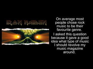 Most popular genre of music  On average most people chose rock music to be their favourite genre.  I asked this question because it gave a good idea what type of music I should revolve my music magazine around.  