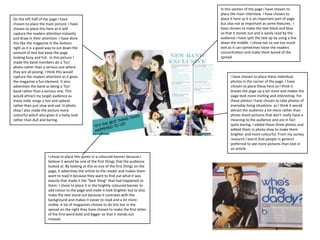 In this section of the page I have chosen to place the main interview. I have chosen to place it here as it is an important part of page but also not as important as some features.  I have chosen to make the text black and blue so that it stands out and is easily read by the audience I have split the text up by using a line down the middle. I chose not to use too much text as it can sometimes loose the readers concentration and make them bored of the spread.On the left half of the page I have chosen to place the main picture. I have chosen to place this here as it will capture the readers attention instantly and draw in their attention. I have done this like the magazine in the bottom right as it is a good way to cut down the amount of text but keep the page looking busy and full.  In this picture I made the band members do a ‘fun’ photo rather than a serious one where they are all posing. I think this would capture the readers attention as it gives the magazine a fun element. It also advertises the band as being a ‘fun’ band rather than a serious one. This would attract my target audience as many indie songs a live and upbeat rather than just slow and sad. In photo shop I also made the picture more colourful which also gives it a lively look rather than dull and boring.I have chosen to place these individual photos in the corner of the page. I have chosen to place these here as I think it breaks the page up a lot more and makes the page look more inviting and interesting. For these photos I have chosen to take photos of everyday living situations  as I think it would attract the audience a lot more rather than photo shoot pictures that don’t really have a meaning to the audience and are in fact quite boring. I added these three photos and edited them in photo shop to make them brighter and more colourful. From my survey research I learnt that people in general preferred to see more pictures than text in an article.I chose to place this quote in a coloured banner because I believe it would be one of the first things that the audience looked at. By looking at this as one of the first things on the page, it advertises the article to the reader and makes them want to read it because they want to find out what it was exactly that made it the “best thing” that had happened to them. I chose to place it in the brightly coloured banner to add colour to the page and make it look brighter but to also make the text stand out because it contrasts with the background and makes it easier to read and a lot more visible. A lot of magazines choose to do this but in the spread on the right they have chosen to make the first letter of the first word bold and bigger so that it stands out instead.