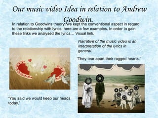 Our music video Idea in relation to Andrew Goodwin.   ‘They tear apart their ragged hearts.’ ‘You said we would keep our heads today.’ In relation to Goodwins theory, we kept the conventional aspect in regard to the relationship with lyrics, here are a few examples. In order to gain these links we analysed the lyrics… Visual link.  Narrative of the music video is an interpretation of the lyrics in general.  